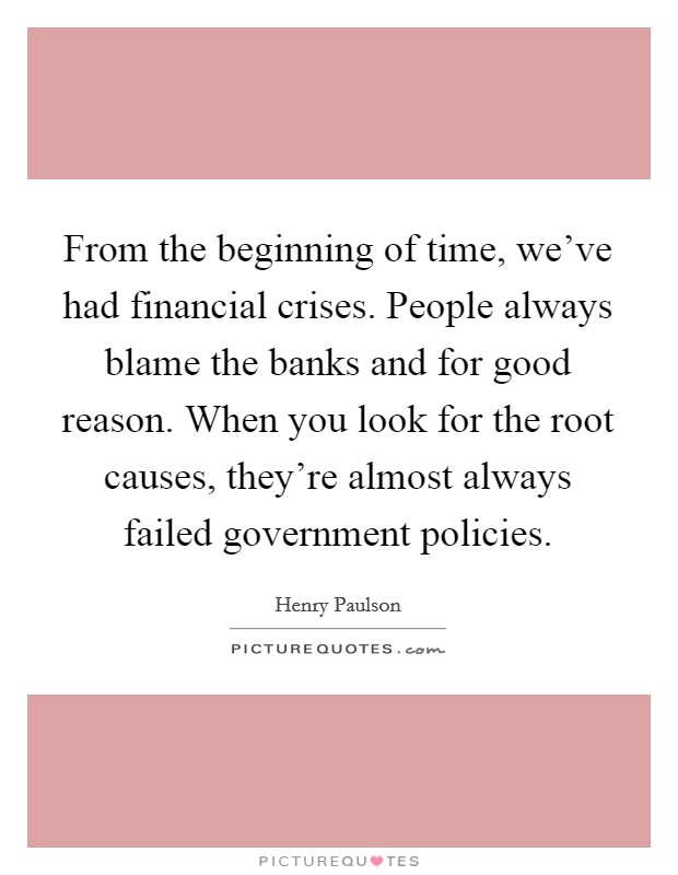From the beginning of time, we've had financial crises. People always blame the banks and for good reason. When you look for the root causes, they're almost always failed government policies. Picture Quote #1