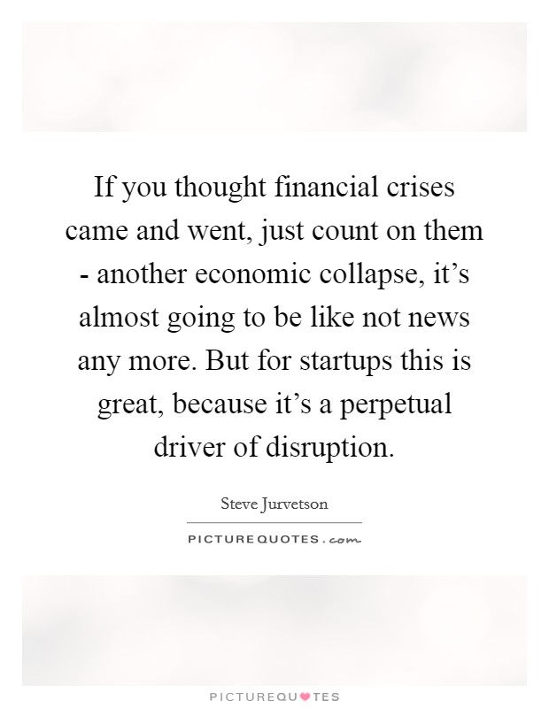 If you thought financial crises came and went, just count on them - another economic collapse, it's almost going to be like not news any more. But for startups this is great, because it's a perpetual driver of disruption. Picture Quote #1
