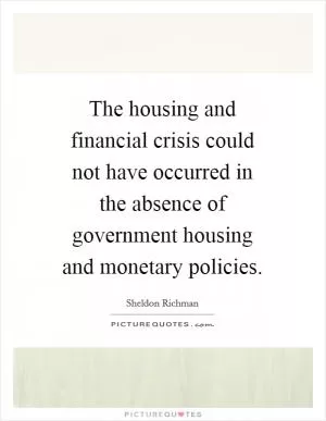 The housing and financial crisis could not have occurred in the absence of government housing and monetary policies Picture Quote #1