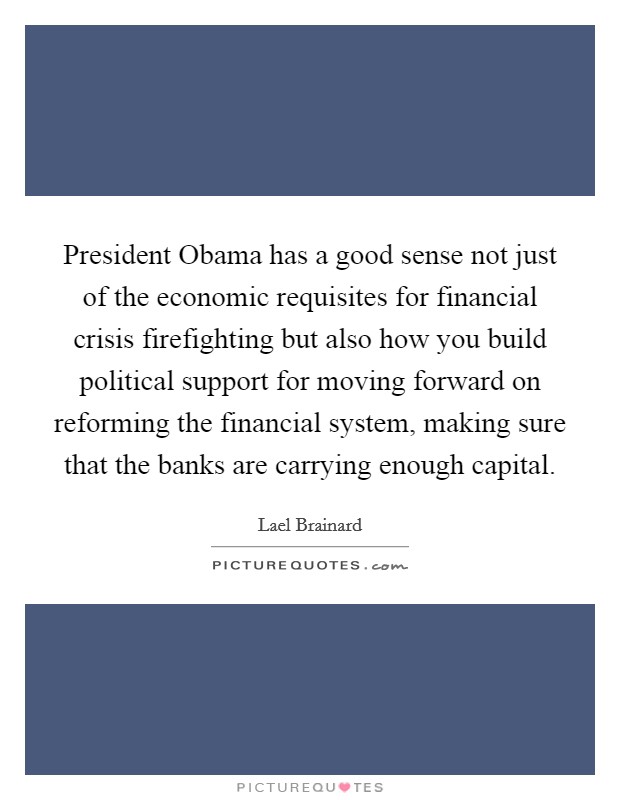 President Obama has a good sense not just of the economic requisites for financial crisis firefighting but also how you build political support for moving forward on reforming the financial system, making sure that the banks are carrying enough capital. Picture Quote #1