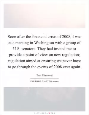 Soon after the financial crisis of 2008, I was at a meeting in Washington with a group of U.S. senators. They had invited me to provide a point of view on new regulation; regulation aimed at ensuring we never have to go through the events of 2008 ever again Picture Quote #1