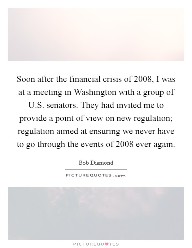 Soon after the financial crisis of 2008, I was at a meeting in Washington with a group of U.S. senators. They had invited me to provide a point of view on new regulation; regulation aimed at ensuring we never have to go through the events of 2008 ever again. Picture Quote #1