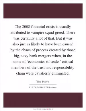 The 2008 financial crisis is usually attributed to vampire squid greed. There was certainly a lot of that. But it was also just as likely to have been caused by the chaos of process created by those big, sexy bank mergers when, in the name of ‘economies of scale,’ critical members of the trust and responsibility chain were cavalierly eliminated Picture Quote #1