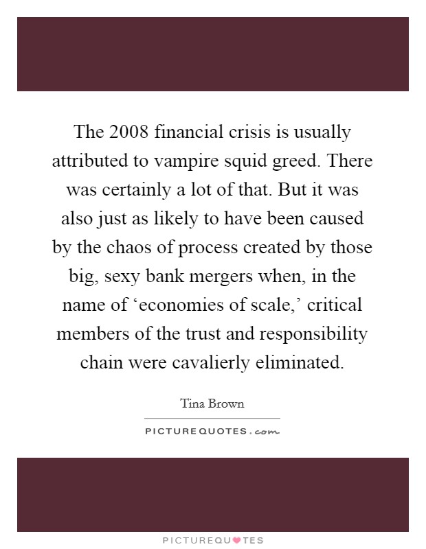 The 2008 financial crisis is usually attributed to vampire squid greed. There was certainly a lot of that. But it was also just as likely to have been caused by the chaos of process created by those big, sexy bank mergers when, in the name of ‘economies of scale,' critical members of the trust and responsibility chain were cavalierly eliminated. Picture Quote #1