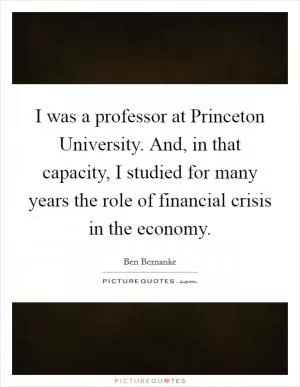 I was a professor at Princeton University. And, in that capacity, I studied for many years the role of financial crisis in the economy Picture Quote #1