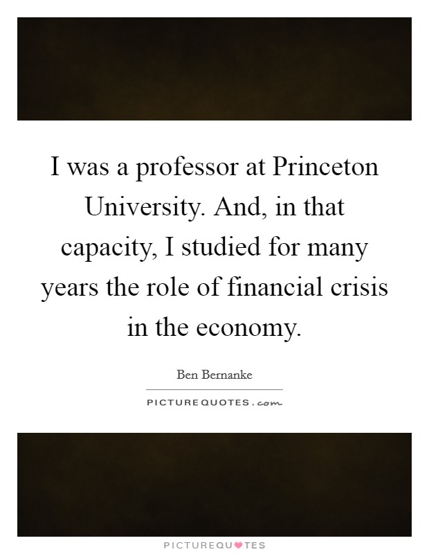 I was a professor at Princeton University. And, in that capacity, I studied for many years the role of financial crisis in the economy. Picture Quote #1
