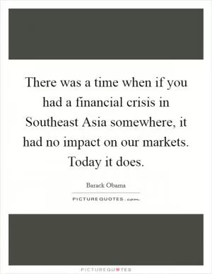 There was a time when if you had a financial crisis in Southeast Asia somewhere, it had no impact on our markets. Today it does Picture Quote #1