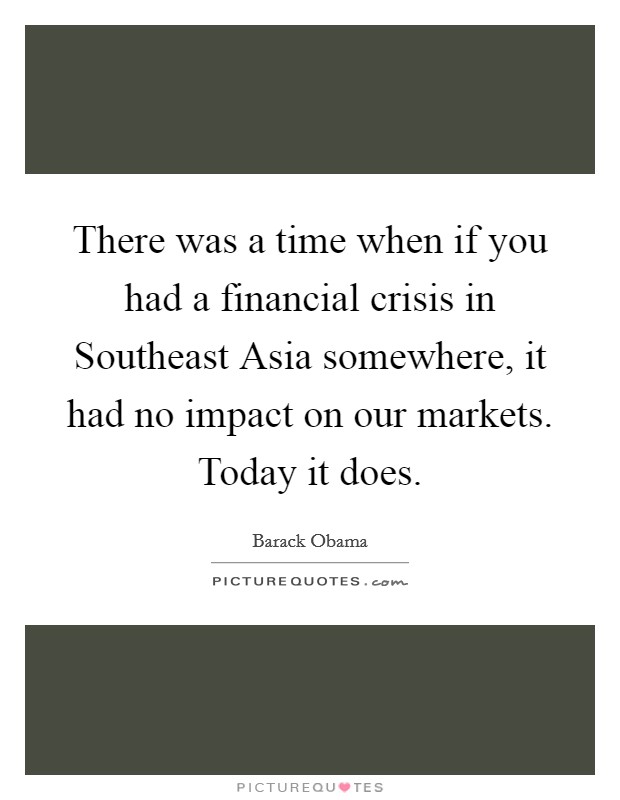 There was a time when if you had a financial crisis in Southeast Asia somewhere, it had no impact on our markets. Today it does. Picture Quote #1
