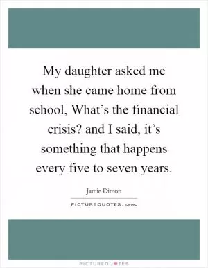 My daughter asked me when she came home from school, What’s the financial crisis? and I said, it’s something that happens every five to seven years Picture Quote #1
