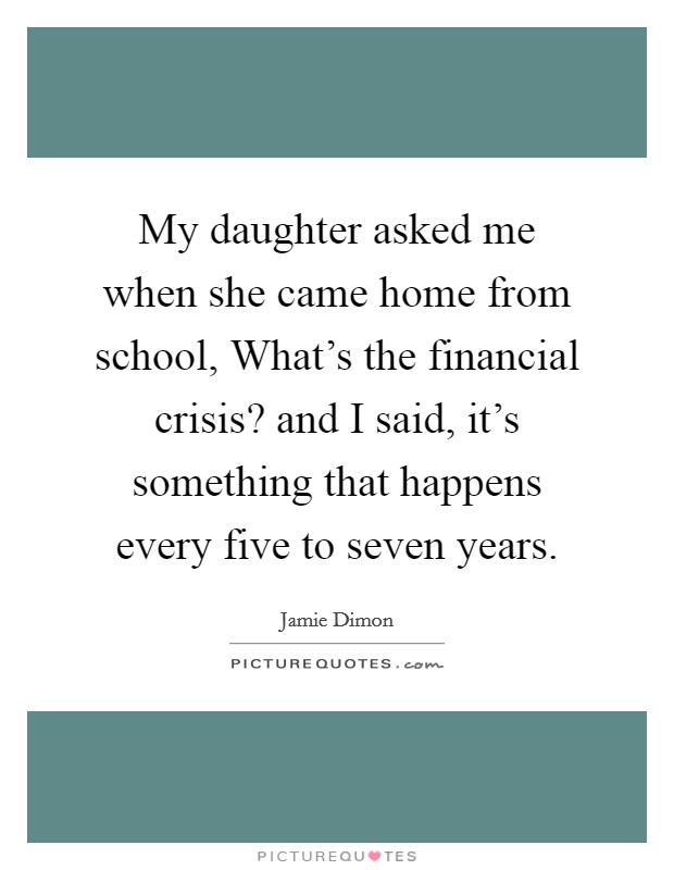 My daughter asked me when she came home from school, What's the financial crisis? and I said, it's something that happens every five to seven years. Picture Quote #1