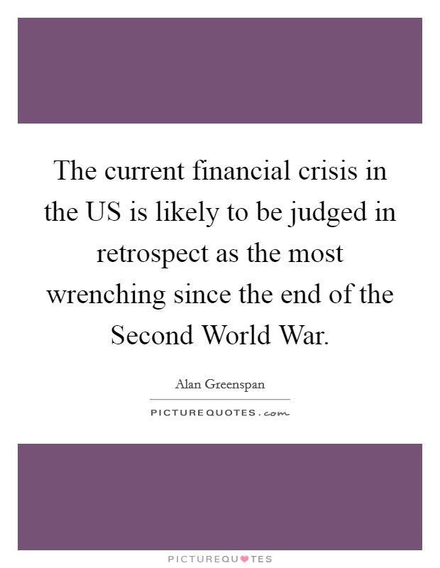 The current financial crisis in the US is likely to be judged in retrospect as the most wrenching since the end of the Second World War. Picture Quote #1