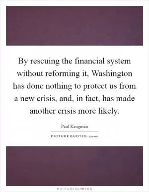 By rescuing the financial system without reforming it, Washington has done nothing to protect us from a new crisis, and, in fact, has made another crisis more likely Picture Quote #1