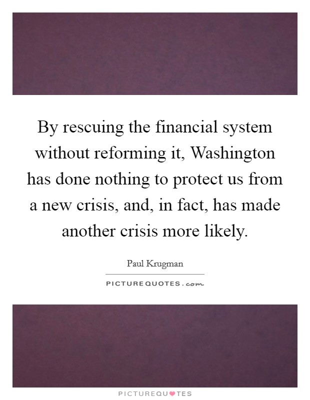By rescuing the financial system without reforming it, Washington has done nothing to protect us from a new crisis, and, in fact, has made another crisis more likely. Picture Quote #1