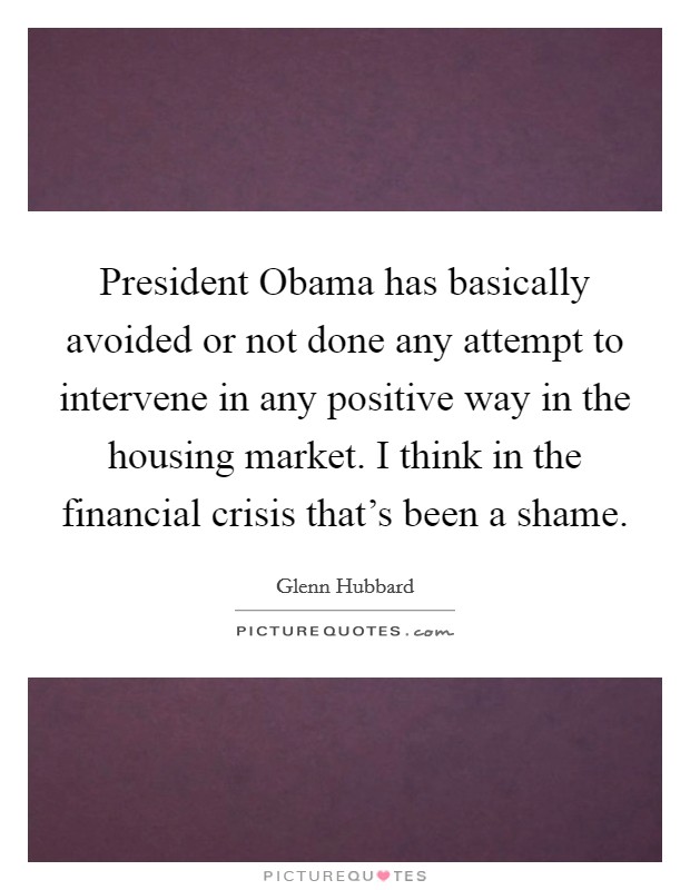 President Obama has basically avoided or not done any attempt to intervene in any positive way in the housing market. I think in the financial crisis that's been a shame. Picture Quote #1