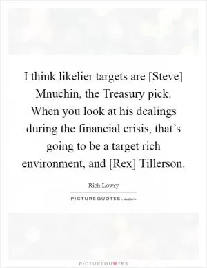 I think likelier targets are [Steve] Mnuchin, the Treasury pick. When you look at his dealings during the financial crisis, that’s going to be a target rich environment, and [Rex] Tillerson Picture Quote #1