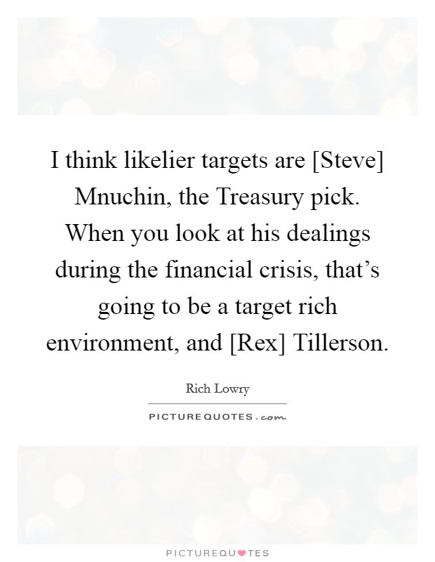 I think likelier targets are [Steve] Mnuchin, the Treasury pick. When you look at his dealings during the financial crisis, that's going to be a target rich environment, and [Rex] Tillerson. Picture Quote #1