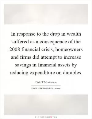 In response to the drop in wealth suffered as a consequence of the 2008 financial crisis, homeowners and firms did attempt to increase savings in financial assets by reducing expenditure on durables Picture Quote #1