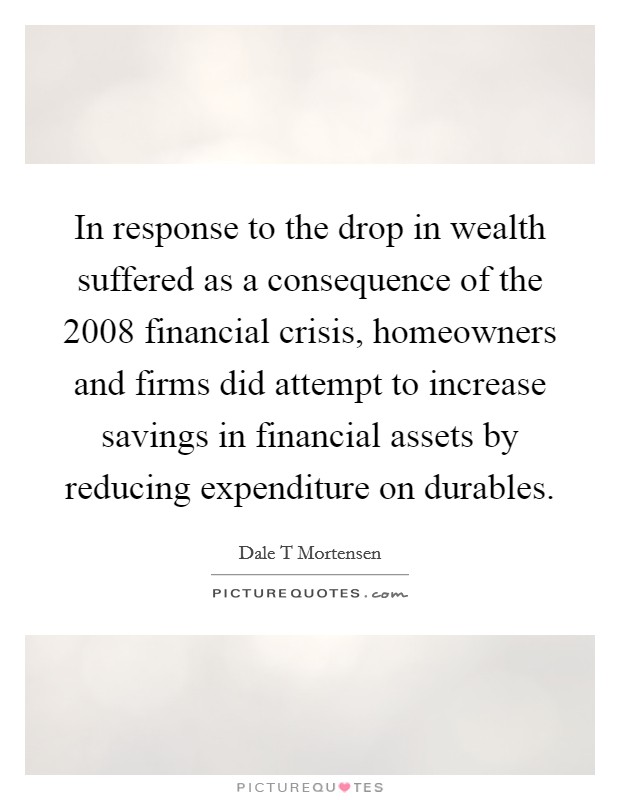 In response to the drop in wealth suffered as a consequence of the 2008 financial crisis, homeowners and firms did attempt to increase savings in financial assets by reducing expenditure on durables. Picture Quote #1