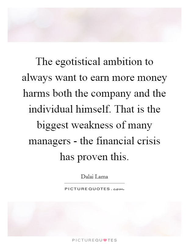 The egotistical ambition to always want to earn more money harms both the company and the individual himself. That is the biggest weakness of many managers - the financial crisis has proven this. Picture Quote #1