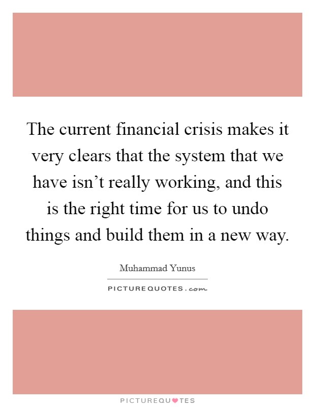The current financial crisis makes it very clears that the system that we have isn't really working, and this is the right time for us to undo things and build them in a new way. Picture Quote #1