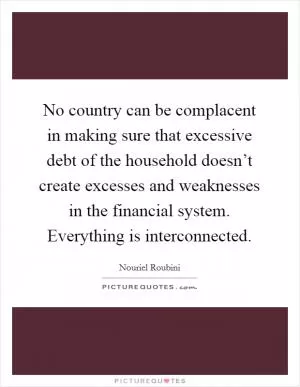 No country can be complacent in making sure that excessive debt of the household doesn’t create excesses and weaknesses in the financial system. Everything is interconnected Picture Quote #1