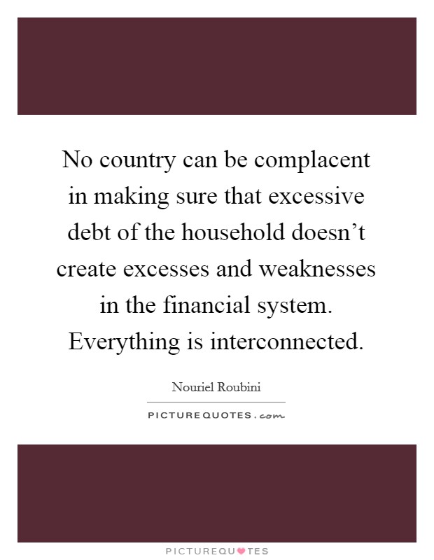 No country can be complacent in making sure that excessive debt of the household doesn't create excesses and weaknesses in the financial system. Everything is interconnected. Picture Quote #1