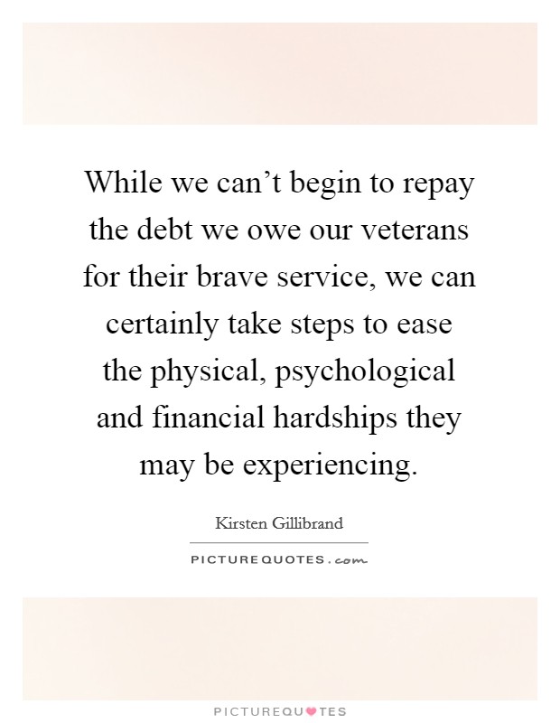 While we can't begin to repay the debt we owe our veterans for their brave service, we can certainly take steps to ease the physical, psychological and financial hardships they may be experiencing. Picture Quote #1