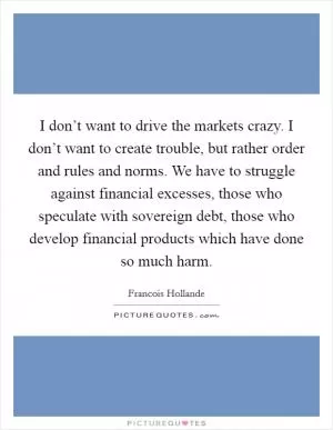 I don’t want to drive the markets crazy. I don’t want to create trouble, but rather order and rules and norms. We have to struggle against financial excesses, those who speculate with sovereign debt, those who develop financial products which have done so much harm Picture Quote #1