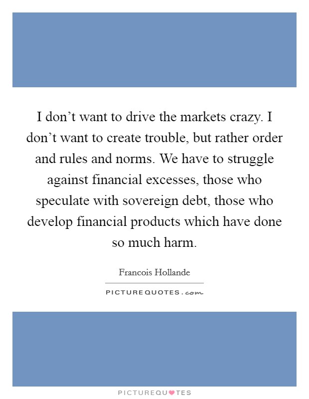 I don't want to drive the markets crazy. I don't want to create trouble, but rather order and rules and norms. We have to struggle against financial excesses, those who speculate with sovereign debt, those who develop financial products which have done so much harm. Picture Quote #1