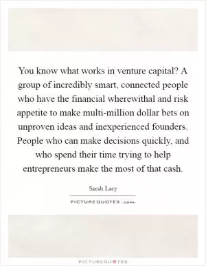 You know what works in venture capital? A group of incredibly smart, connected people who have the financial wherewithal and risk appetite to make multi-million dollar bets on unproven ideas and inexperienced founders. People who can make decisions quickly, and who spend their time trying to help entrepreneurs make the most of that cash Picture Quote #1