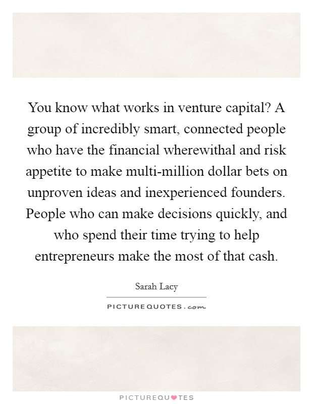 You know what works in venture capital? A group of incredibly smart, connected people who have the financial wherewithal and risk appetite to make multi-million dollar bets on unproven ideas and inexperienced founders. People who can make decisions quickly, and who spend their time trying to help entrepreneurs make the most of that cash. Picture Quote #1