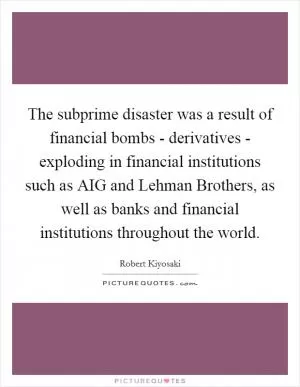 The subprime disaster was a result of financial bombs - derivatives - exploding in financial institutions such as AIG and Lehman Brothers, as well as banks and financial institutions throughout the world Picture Quote #1