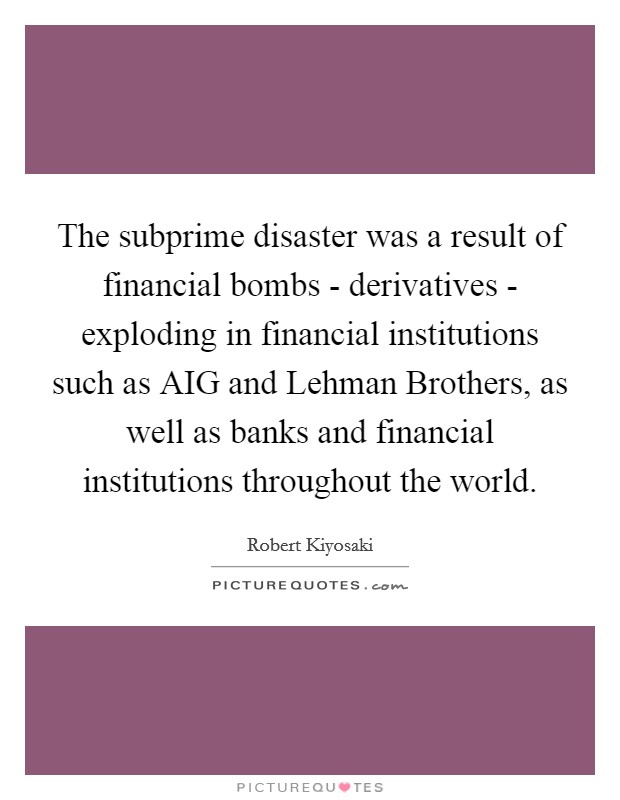 The subprime disaster was a result of financial bombs - derivatives - exploding in financial institutions such as AIG and Lehman Brothers, as well as banks and financial institutions throughout the world. Picture Quote #1