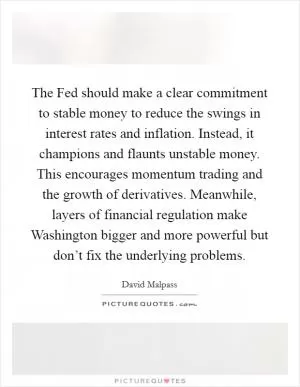 The Fed should make a clear commitment to stable money to reduce the swings in interest rates and inflation. Instead, it champions and flaunts unstable money. This encourages momentum trading and the growth of derivatives. Meanwhile, layers of financial regulation make Washington bigger and more powerful but don’t fix the underlying problems Picture Quote #1