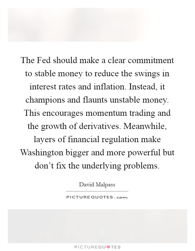 The Fed should make a clear commitment to stable money to reduce the swings in interest rates and inflation. Instead, it champions and flaunts unstable money. This encourages momentum trading and the growth of derivatives. Meanwhile, layers of financial regulation make Washington bigger and more powerful but don't fix the underlying problems. Picture Quote #1