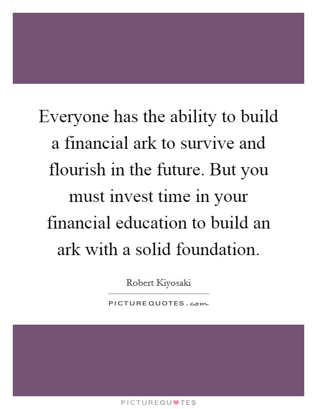 Everyone has the ability to build a financial ark to survive and flourish in the future. But you must invest time in your financial education to build an ark with a solid foundation. Picture Quote #1