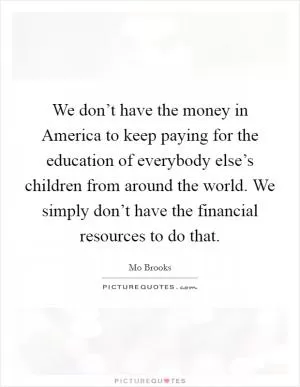 We don’t have the money in America to keep paying for the education of everybody else’s children from around the world. We simply don’t have the financial resources to do that Picture Quote #1