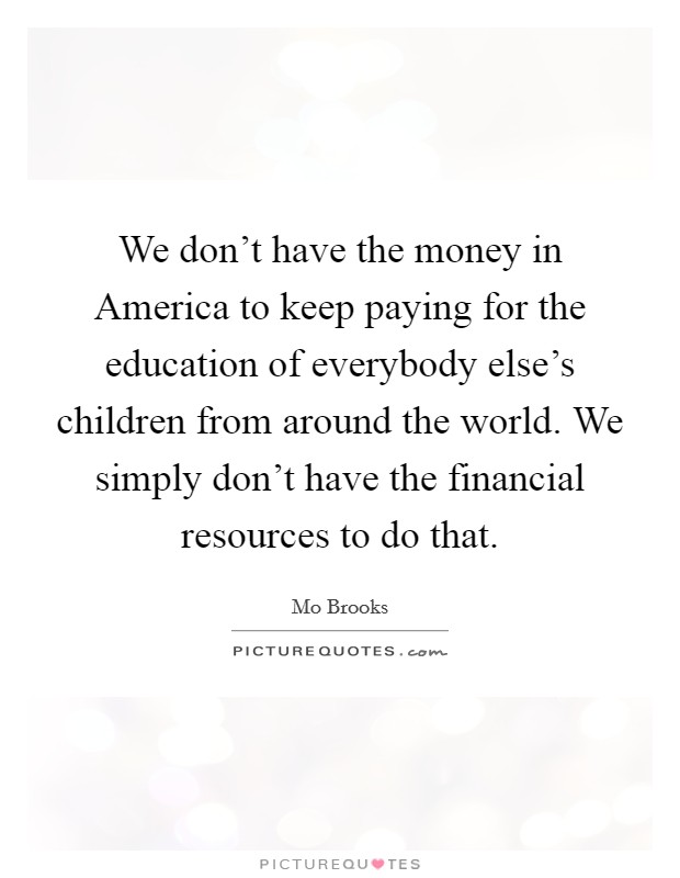We don't have the money in America to keep paying for the education of everybody else's children from around the world. We simply don't have the financial resources to do that. Picture Quote #1