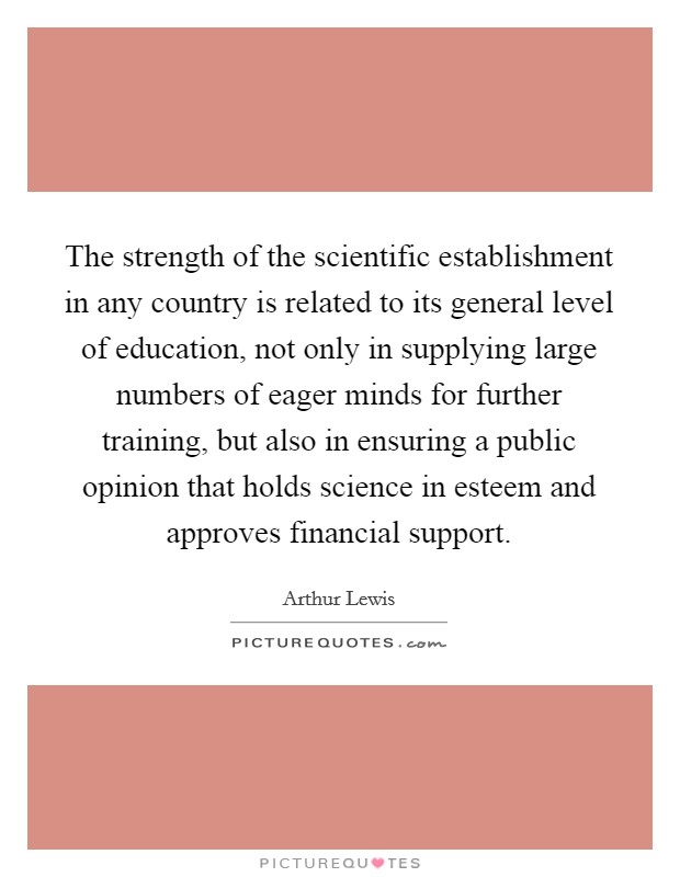 The strength of the scientific establishment in any country is related to its general level of education, not only in supplying large numbers of eager minds for further training, but also in ensuring a public opinion that holds science in esteem and approves financial support. Picture Quote #1