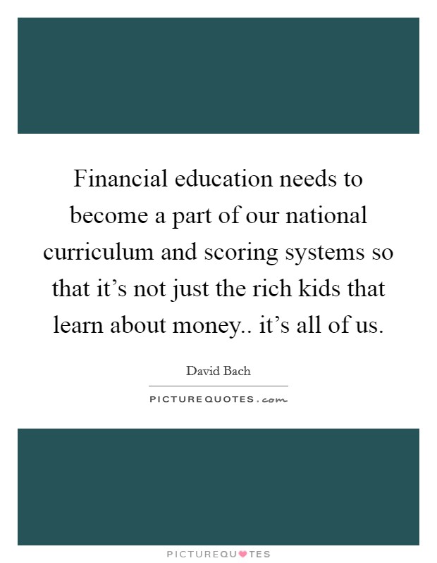 Financial education needs to become a part of our national curriculum and scoring systems so that it's not just the rich kids that learn about money.. it's all of us. Picture Quote #1