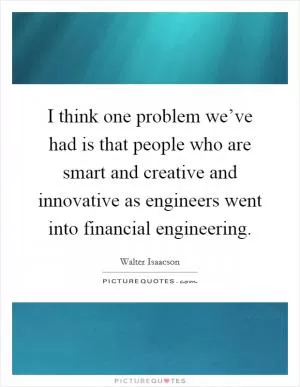 I think one problem we’ve had is that people who are smart and creative and innovative as engineers went into financial engineering Picture Quote #1