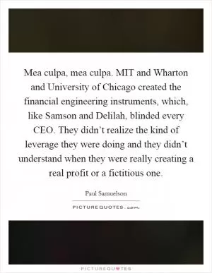 Mea culpa, mea culpa. MIT and Wharton and University of Chicago created the financial engineering instruments, which, like Samson and Delilah, blinded every CEO. They didn’t realize the kind of leverage they were doing and they didn’t understand when they were really creating a real profit or a fictitious one Picture Quote #1