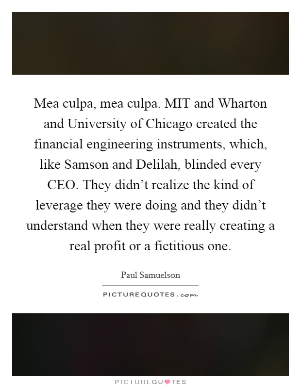 Mea culpa, mea culpa. MIT and Wharton and University of Chicago created the financial engineering instruments, which, like Samson and Delilah, blinded every CEO. They didn't realize the kind of leverage they were doing and they didn't understand when they were really creating a real profit or a fictitious one. Picture Quote #1