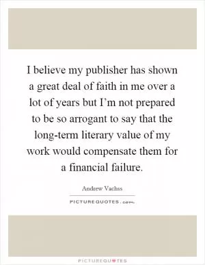 I believe my publisher has shown a great deal of faith in me over a lot of years but I’m not prepared to be so arrogant to say that the long-term literary value of my work would compensate them for a financial failure Picture Quote #1