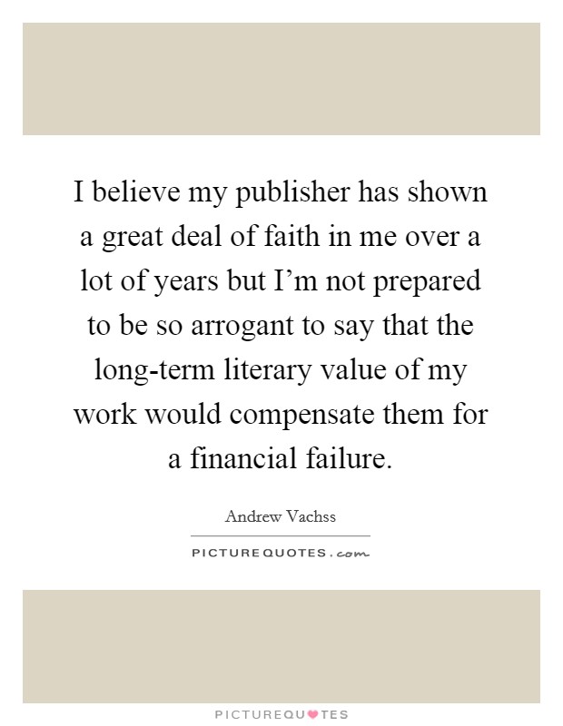 I believe my publisher has shown a great deal of faith in me over a lot of years but I'm not prepared to be so arrogant to say that the long-term literary value of my work would compensate them for a financial failure. Picture Quote #1