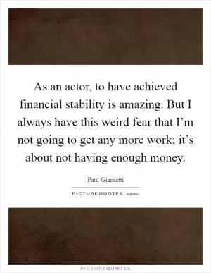 As an actor, to have achieved financial stability is amazing. But I always have this weird fear that I’m not going to get any more work; it’s about not having enough money Picture Quote #1