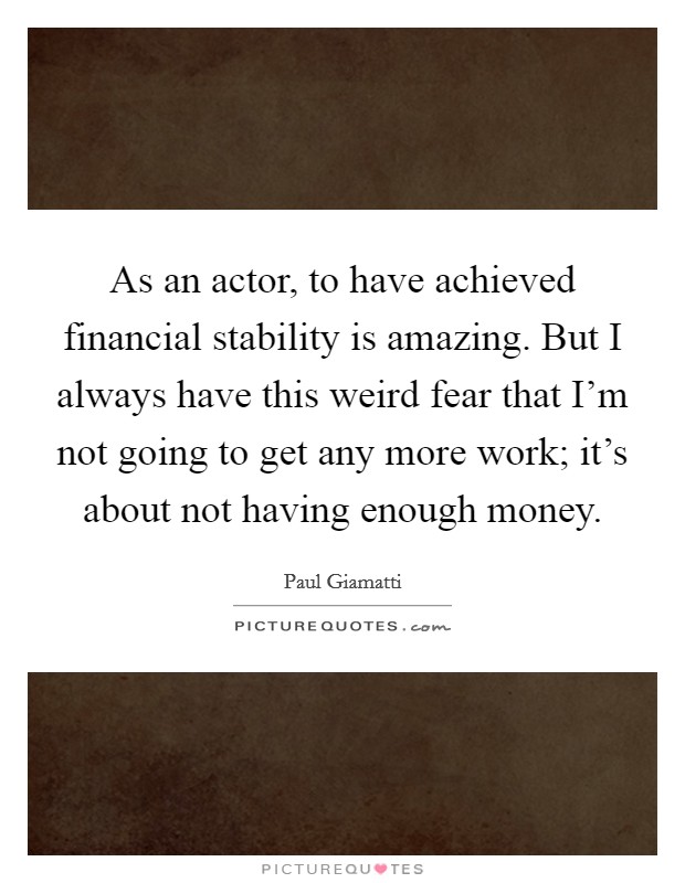 As an actor, to have achieved financial stability is amazing. But I always have this weird fear that I'm not going to get any more work; it's about not having enough money. Picture Quote #1