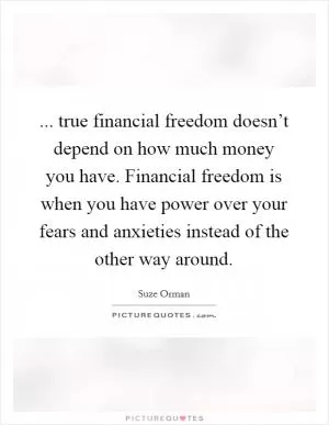 ... true financial freedom doesn’t depend on how much money you have. Financial freedom is when you have power over your fears and anxieties instead of the other way around Picture Quote #1