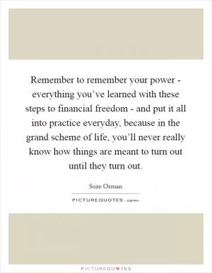 Remember to remember your power - everything you’ve learned with these steps to financial freedom - and put it all into practice everyday, because in the grand scheme of life, you’ll never really know how things are meant to turn out until they turn out Picture Quote #1