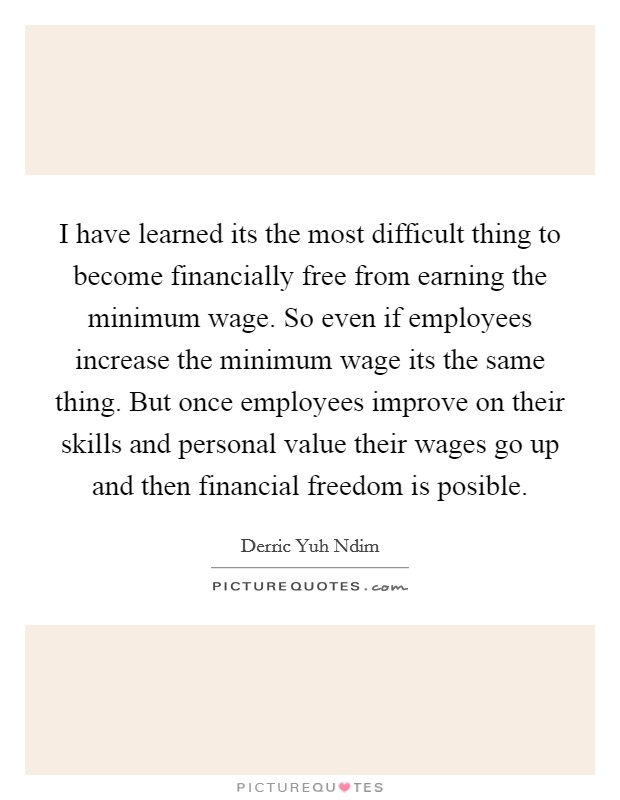 I have learned its the most difficult thing to become financially free from earning the minimum wage. So even if employees increase the minimum wage its the same thing. But once employees improve on their skills and personal value their wages go up and then financial freedom is posible. Picture Quote #1